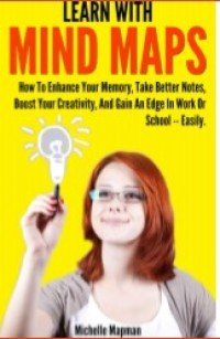 Learn With Mind Maps : How to Enhance Your Memory, Take Better Notes, Boost Your Creativity, and Gain an Edge in Work and School-Easily